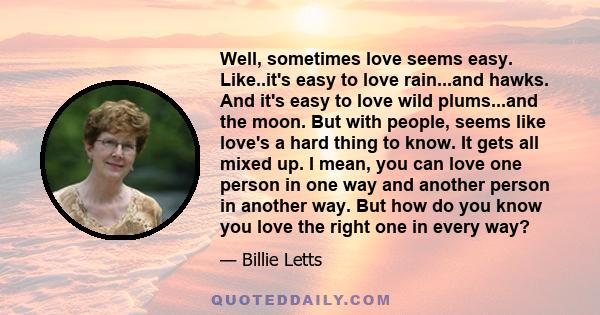 Well, sometimes love seems easy. Like..it's easy to love rain...and hawks. And it's easy to love wild plums...and the moon. But with people, seems like love's a hard thing to know. It gets all mixed up. I mean, you can