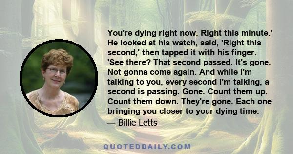 You're dying right now. Right this minute.' He looked at his watch, said, 'Right this second,' then tapped it with his finger. 'See there? That second passed. It's gone. Not gonna come again. And while I'm talking to