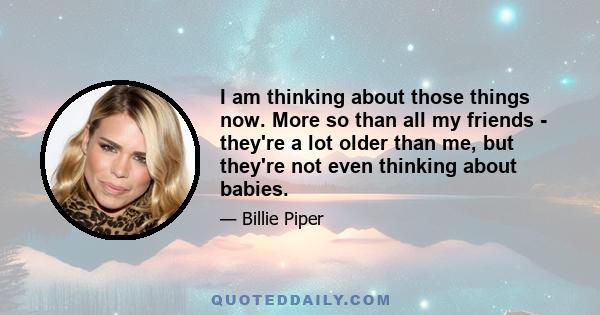 I am thinking about those things now. More so than all my friends - they're a lot older than me, but they're not even thinking about babies.