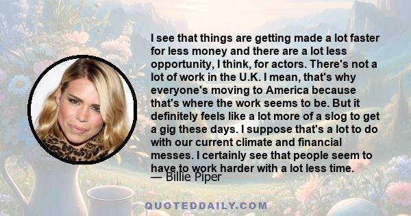 I see that things are getting made a lot faster for less money and there are a lot less opportunity, I think, for actors. There's not a lot of work in the U.K. I mean, that's why everyone's moving to America because