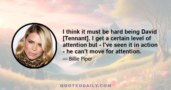 I think it must be hard being David [Tennant]. I get a certain level of attention but - I've seen it in action - he can't move for attention.