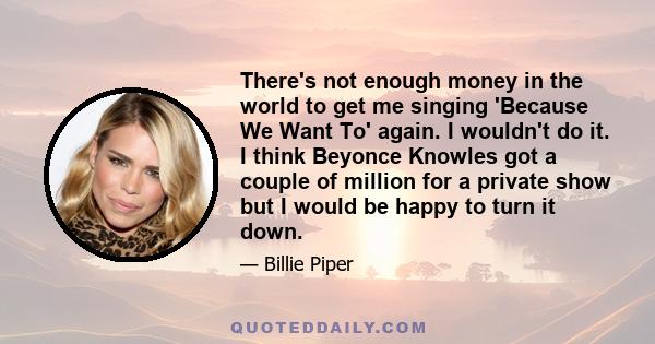 There's not enough money in the world to get me singing 'Because We Want To' again. I wouldn't do it. I think Beyonce Knowles got a couple of million for a private show but I would be happy to turn it down.