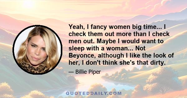 Yeah, I fancy women big time... I check them out more than I check men out. Maybe I would want to sleep with a woman... Not Beyonce, although I like the look of her, I don't think she's that dirty.