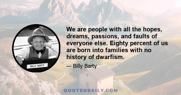 We are people with all the hopes, dreams, passions, and faults of everyone else. Eighty percent of us are born into families with no history of dwarfism.