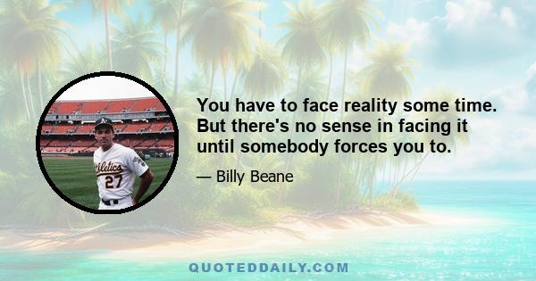 You have to face reality some time. But there's no sense in facing it until somebody forces you to.