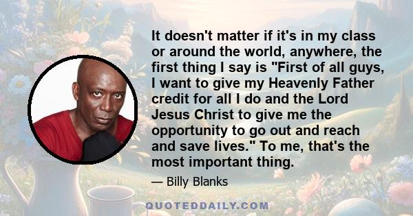 It doesn't matter if it's in my class or around the world, anywhere, the first thing I say is First of all guys, I want to give my Heavenly Father credit for all I do and the Lord Jesus Christ to give me the opportunity 