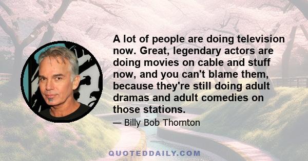 A lot of people are doing television now. Great, legendary actors are doing movies on cable and stuff now, and you can't blame them, because they're still doing adult dramas and adult comedies on those stations.