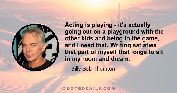 Acting is playing - it's actually going out on a playground with the other kids and being in the game, and I need that. Writing satisfies that part of myself that longs to sit in my room and dream.