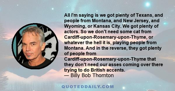 All I'm saying is we got plenty of Texans, and people from Montana, and New Jersey, and Wyoming, or Kansas City. We got plenty of actors. So we don't need some cat from Cardiff-upon-Rosemary-upon-Thyme, or whatever the