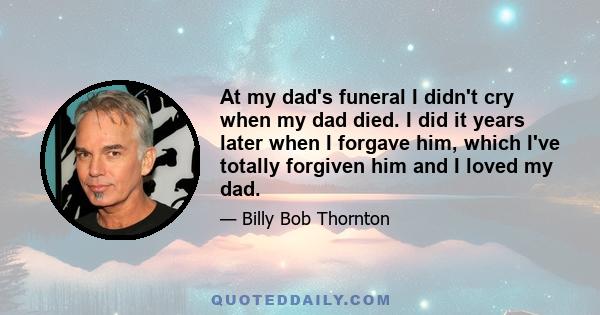 At my dad's funeral I didn't cry when my dad died. I did it years later when I forgave him, which I've totally forgiven him and I loved my dad.