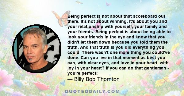 Being perfect is not about that scoreboard out there. It's not about winning. It's about you and your relationship with yourself, your family and your friends. Being perfect is about being able to look your friends in