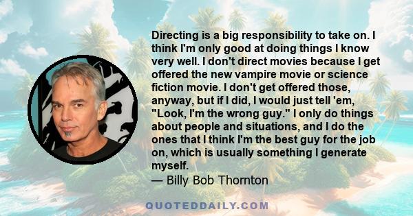 Directing is a big responsibility to take on. I think I'm only good at doing things I know very well. I don't direct movies because I get offered the new vampire movie or science fiction movie. I don't get offered