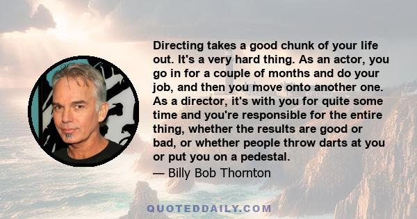 Directing takes a good chunk of your life out. It's a very hard thing. As an actor, you go in for a couple of months and do your job, and then you move onto another one. As a director, it's with you for quite some time