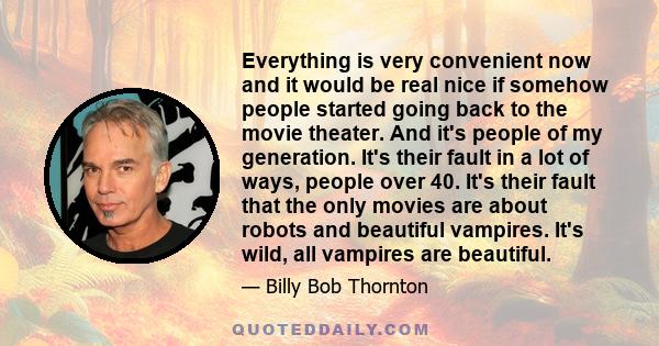 Everything is very convenient now and it would be real nice if somehow people started going back to the movie theater. And it's people of my generation. It's their fault in a lot of ways, people over 40. It's their