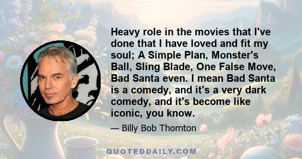 Heavy role in the movies that I've done that I have loved and fit my soul; A Simple Plan, Monster's Ball, Sling Blade, One False Move, Bad Santa even. I mean Bad Santa is a comedy, and it's a very dark comedy, and it's