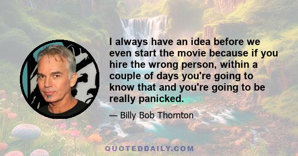 I always have an idea before we even start the movie because if you hire the wrong person, within a couple of days you're going to know that and you're going to be really panicked.