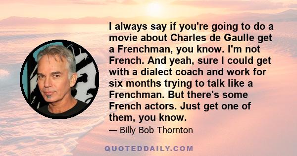 I always say if you're going to do a movie about Charles de Gaulle get a Frenchman, you know. I'm not French. And yeah, sure I could get with a dialect coach and work for six months trying to talk like a Frenchman. But