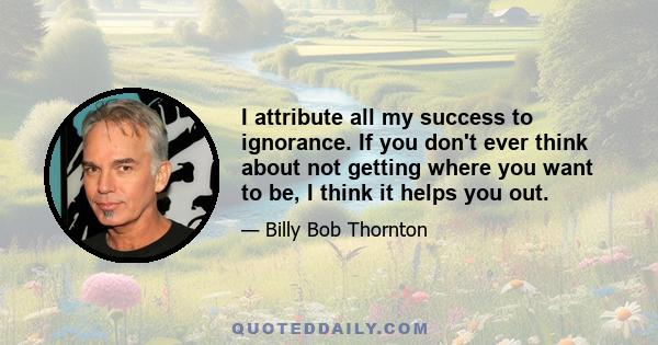 I attribute all my success to ignorance. If you don't ever think about not getting where you want to be, I think it helps you out.