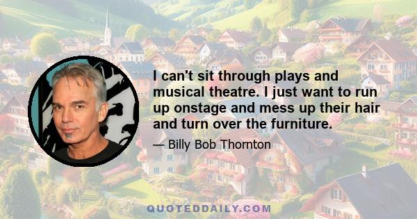 I can't sit through plays and musical theatre. I just want to run up onstage and mess up their hair and turn over the furniture.