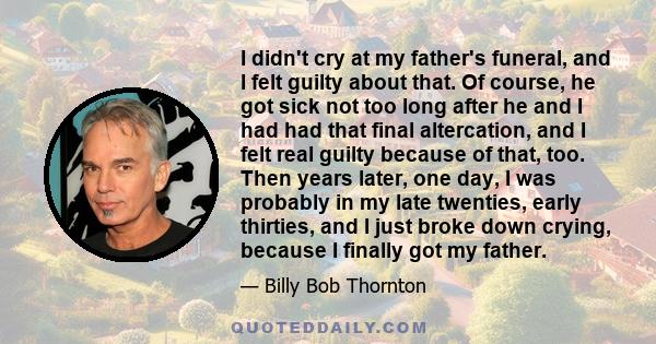 I didn't cry at my father's funeral, and I felt guilty about that. Of course, he got sick not too long after he and I had had that final altercation, and I felt real guilty because of that, too. Then years later, one