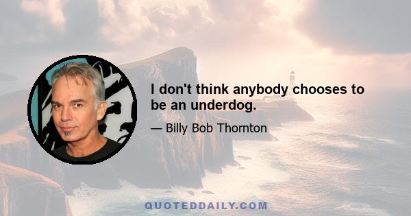 I don't think anybody chooses to be an underdog.