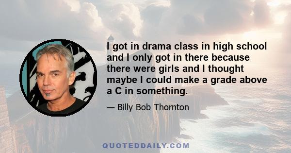 I got in drama class in high school and I only got in there because there were girls and I thought maybe I could make a grade above a C in something.