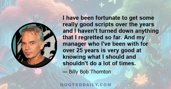 I have been fortunate to get some really good scripts over the years and I haven't turned down anything that I regretted so far. And my manager who I've been with for over 25 years is very good at knowing what I should