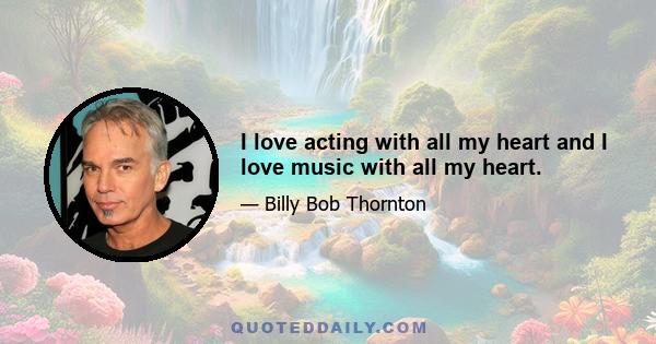 I love acting with all my heart and I love music with all my heart.