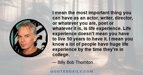 I mean the most important thing you can have as an actor, writer, director, or whatever you are, poet or whatever it is, is life experience. Life experience doesn't mean you have to live 50 years to have it. I mean you