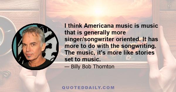 I think Americana music is music that is generally more singer/songwriter oriented. It has more to do with the songwriting. The music, it's more like stories set to music.