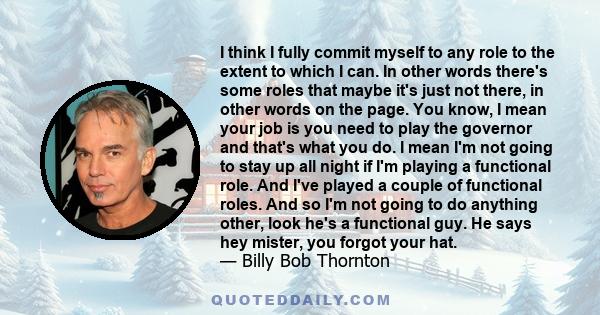 I think I fully commit myself to any role to the extent to which I can. In other words there's some roles that maybe it's just not there, in other words on the page. You know, I mean your job is you need to play the