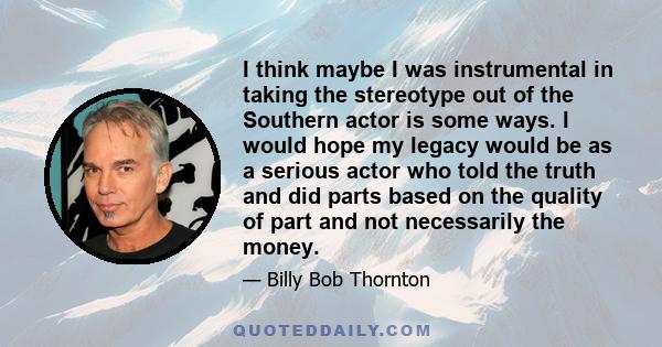 I think maybe I was instrumental in taking the stereotype out of the Southern actor is some ways. I would hope my legacy would be as a serious actor who told the truth and did parts based on the quality of part and not