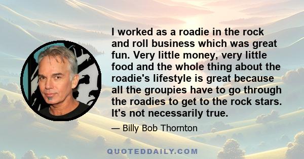 I worked as a roadie in the rock and roll business which was great fun. Very little money, very little food and the whole thing about the roadie's lifestyle is great because all the groupies have to go through the