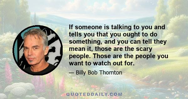 If someone is talking to you and tells you that you ought to do something, and you can tell they mean it, those are the scary people. Those are the people you want to watch out for.