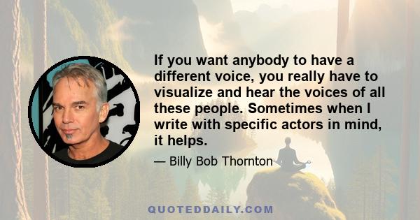 If you want anybody to have a different voice, you really have to visualize and hear the voices of all these people. Sometimes when I write with specific actors in mind, it helps.