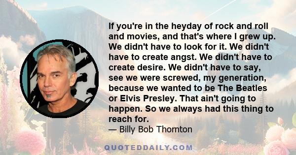 If you're in the heyday of rock and roll and movies, and that's where I grew up. We didn't have to look for it. We didn't have to create angst. We didn't have to create desire. We didn't have to say, see we were