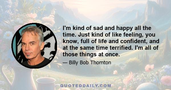 I'm kind of sad and happy all the time. Just kind of like feeling, you know, full of life and confident, and at the same time terrified. I'm all of those things at once.