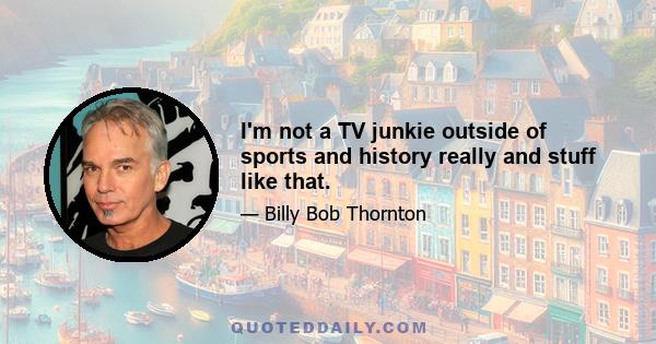 I'm not a TV junkie outside of sports and history really and stuff like that.