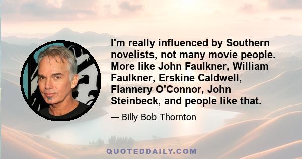 I'm really influenced by Southern novelists, not many movie people. More like John Faulkner, William Faulkner, Erskine Caldwell, Flannery O'Connor, John Steinbeck, and people like that.