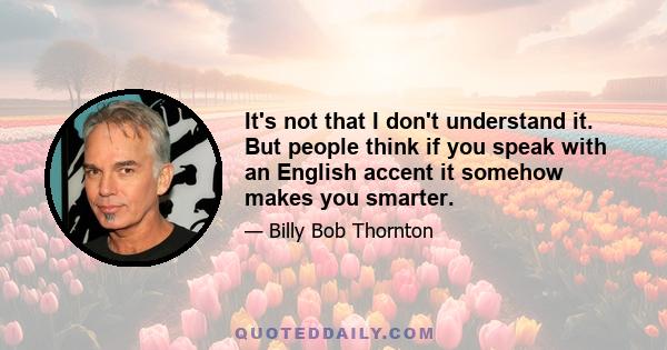 It's not that I don't understand it. But people think if you speak with an English accent it somehow makes you smarter.