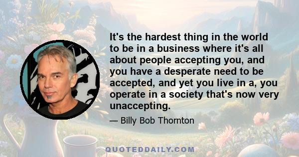 It's the hardest thing in the world to be in a business where it's all about people accepting you, and you have a desperate need to be accepted, and yet you live in a, you operate in a society that's now very