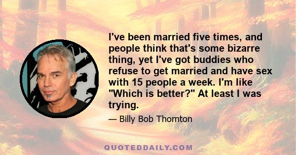 I've been married five times, and people think that's some bizarre thing, yet I've got buddies who refuse to get married and have sex with 15 people a week. I'm like Which is better? At least I was trying.