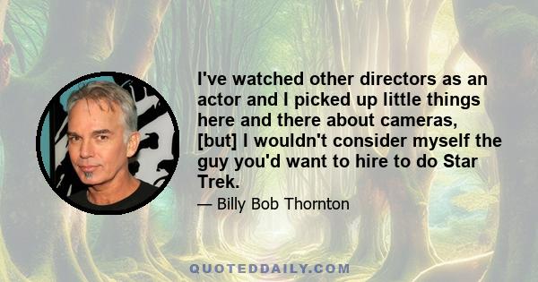 I've watched other directors as an actor and I picked up little things here and there about cameras, [but] I wouldn't consider myself the guy you'd want to hire to do Star Trek.