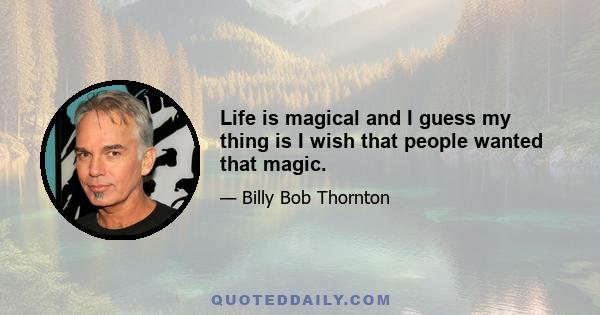 Life is magical and I guess my thing is I wish that people wanted that magic.