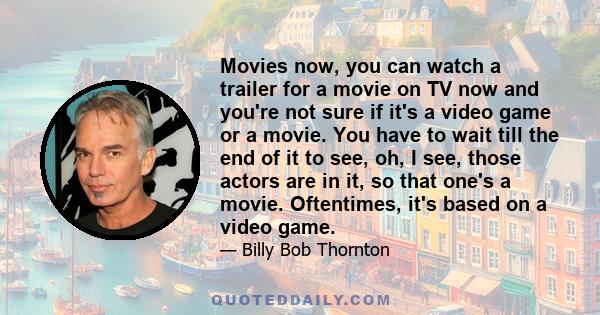 Movies now, you can watch a trailer for a movie on TV now and you're not sure if it's a video game or a movie. You have to wait till the end of it to see, oh, I see, those actors are in it, so that one's a movie.