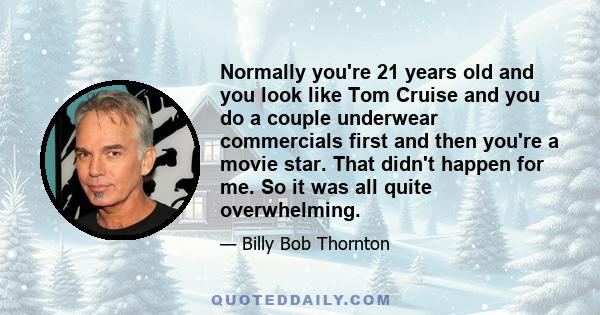 Normally you're 21 years old and you look like Tom Cruise and you do a couple underwear commercials first and then you're a movie star. That didn't happen for me. So it was all quite overwhelming.