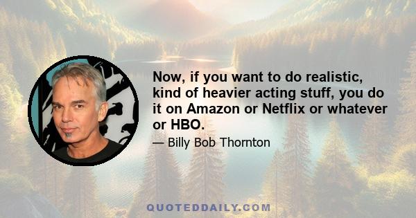 Now, if you want to do realistic, kind of heavier acting stuff, you do it on Amazon or Netflix or whatever or HBO.