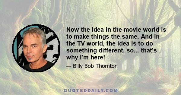 Now the idea in the movie world is to make things the same. And in the TV world, the idea is to do something different, so... that's why I'm here!