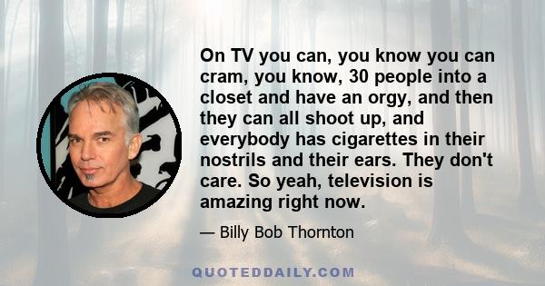 On TV you can, you know you can cram, you know, 30 people into a closet and have an orgy, and then they can all shoot up, and everybody has cigarettes in their nostrils and their ears. They don't care. So yeah,