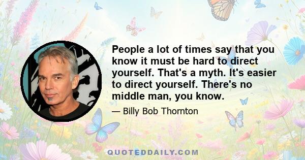 People a lot of times say that you know it must be hard to direct yourself. That's a myth. It's easier to direct yourself. There's no middle man, you know.